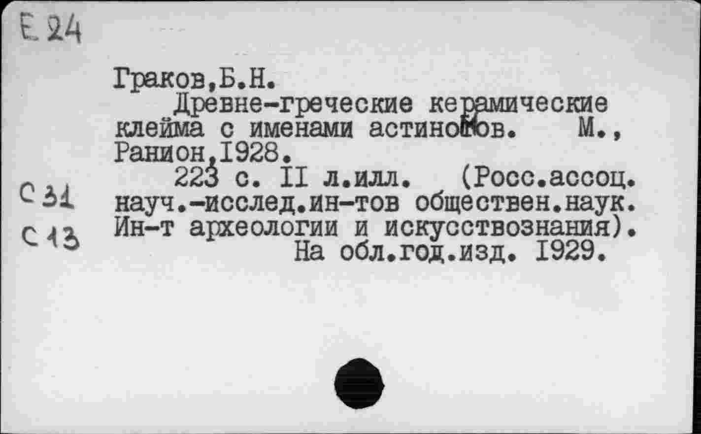 ﻿с зі
С4Ъ
Граков,Б.H.
Древне-греческие кетамические клейма с именами астинобюв. М., Ранион,1928.
223 с. II л.илл. (Росс.асооц. науч.-исслед.ин-тов обще ствен.наук. Ин-т археологии и искусствознания).
На обл.год.изд. 1929.